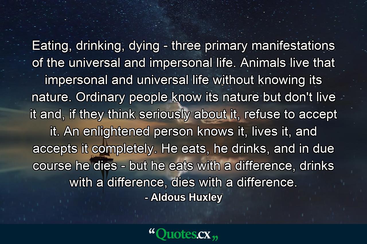 Eating, drinking, dying - three primary manifestations of the universal and impersonal life. Animals live that impersonal and universal life without knowing its nature. Ordinary people know its nature but don't live it and, if they think seriously about it, refuse to accept it. An enlightened person knows it, lives it, and accepts it completely. He eats, he drinks, and in due course he dies - but he eats with a difference, drinks with a difference, dies with a difference. - Quote by Aldous Huxley