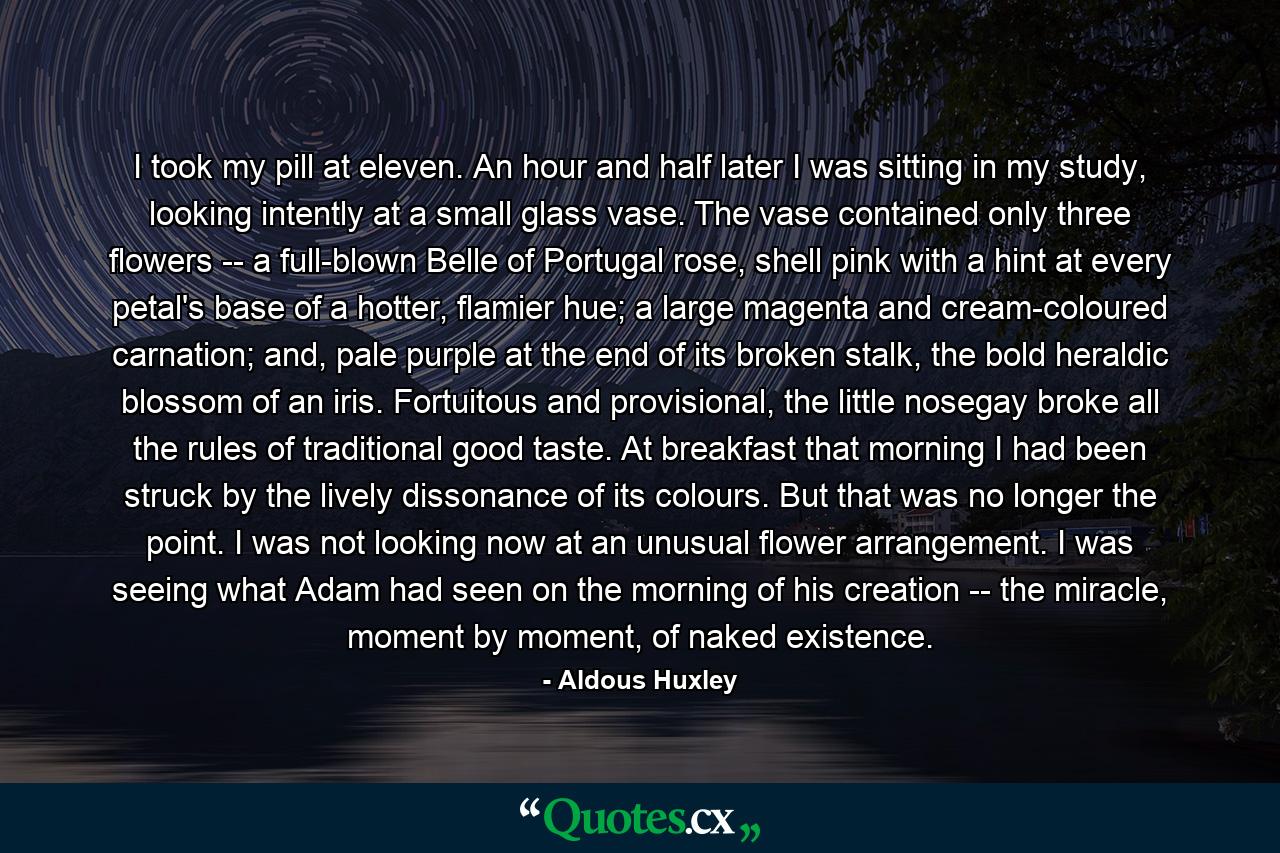 I took my pill at eleven. An hour and half later I was sitting in my study, looking intently at a small glass vase. The vase contained only three flowers -- a full-blown Belle of Portugal rose, shell pink with a hint at every petal's base of a hotter, flamier hue; a large magenta and cream-coloured carnation; and, pale purple at the end of its broken stalk, the bold heraldic blossom of an iris. Fortuitous and provisional, the little nosegay broke all the rules of traditional good taste. At breakfast that morning I had been struck by the lively dissonance of its colours. But that was no longer the point. I was not looking now at an unusual flower arrangement. I was seeing what Adam had seen on the morning of his creation -- the miracle, moment by moment, of naked existence. - Quote by Aldous Huxley