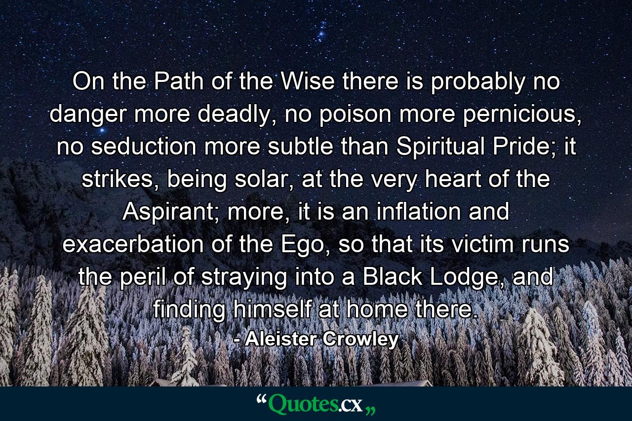 On the Path of the Wise there is probably no danger more deadly, no poison more pernicious, no seduction more subtle than Spiritual Pride; it strikes, being solar, at the very heart of the Aspirant; more, it is an inflation and exacerbation of the Ego, so that its victim runs the peril of straying into a Black Lodge, and finding himself at home there. - Quote by Aleister Crowley