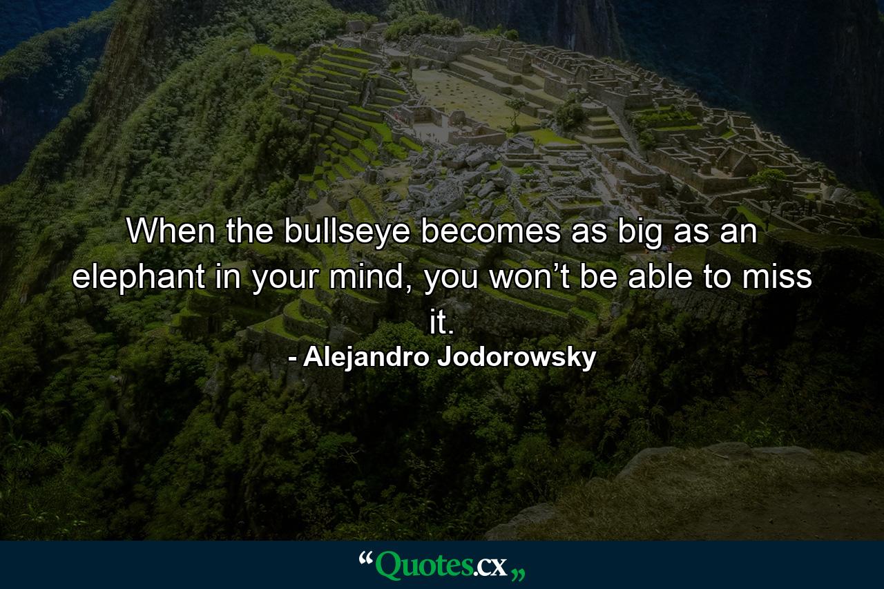 When the bullseye becomes as big as an elephant in your mind, you won’t be able to miss it. - Quote by Alejandro Jodorowsky