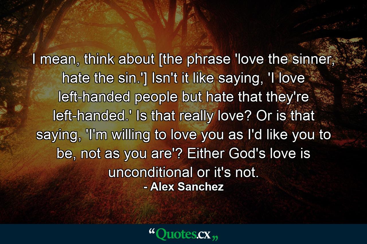 I mean, think about [the phrase 'love the sinner, hate the sin.'] Isn't it like saying, 'I love left-handed people but hate that they're left-handed.' Is that really love? Or is that saying, 'I'm willing to love you as I'd like you to be, not as you are'? Either God's love is unconditional or it's not. - Quote by Alex Sanchez