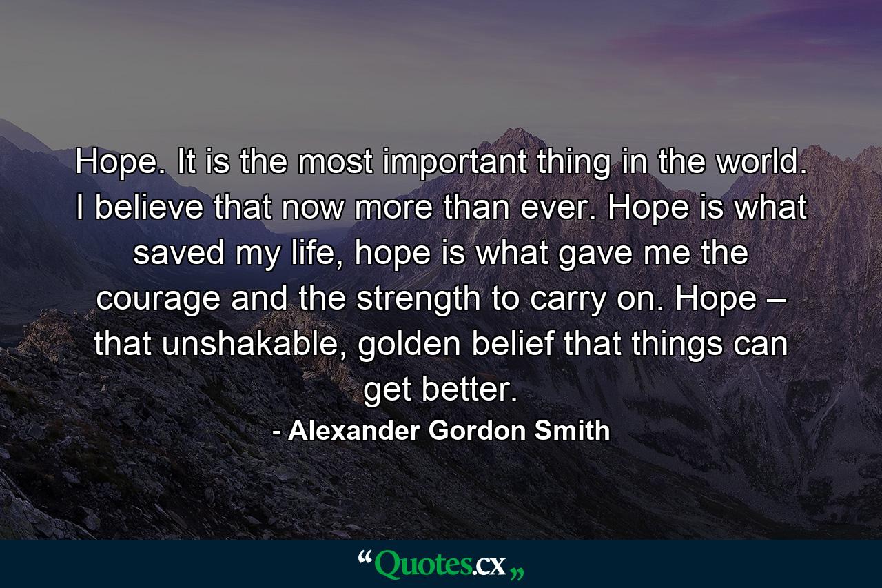 Hope. It is the most important thing in the world. I believe that now more than ever. Hope is what saved my life, hope is what gave me the courage and the strength to carry on. Hope – that unshakable, golden belief that things can get better. - Quote by Alexander Gordon Smith