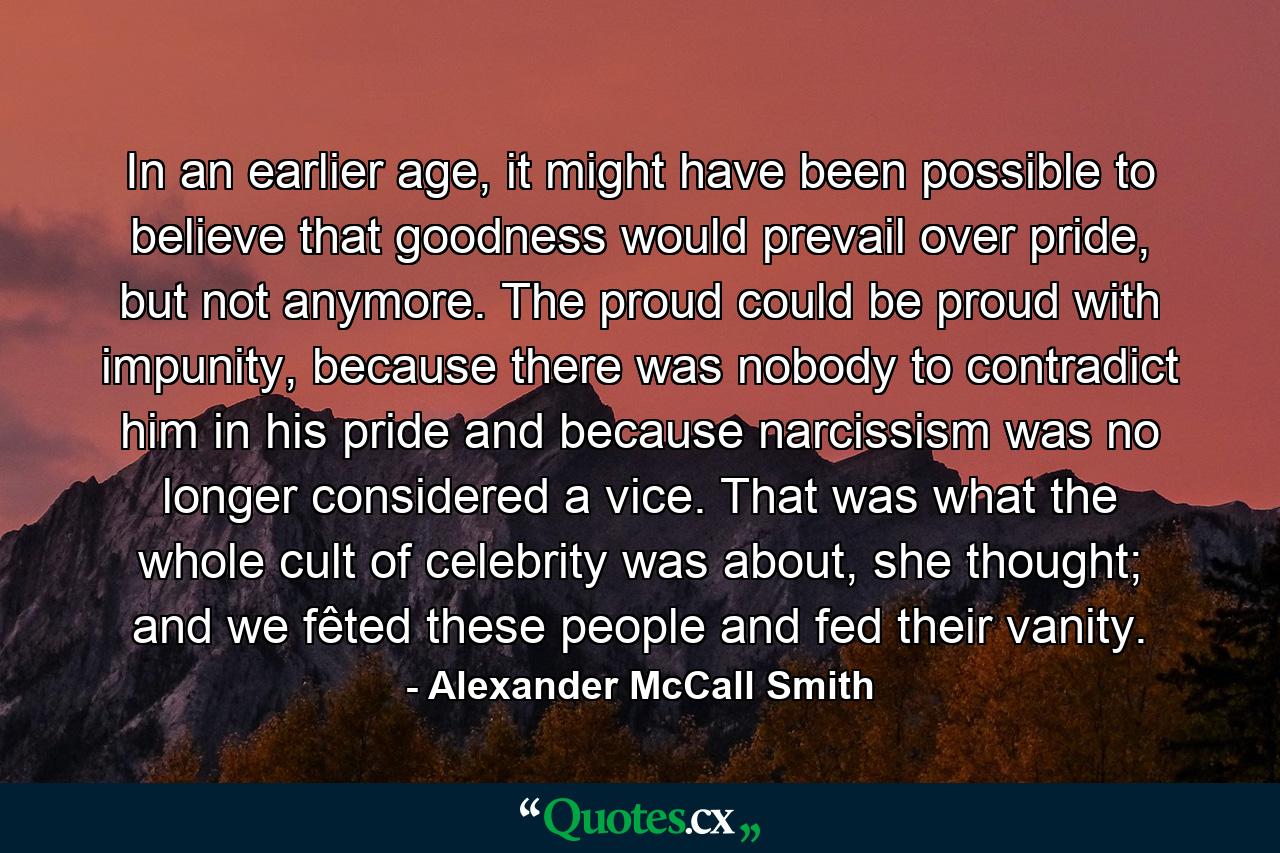 In an earlier age, it might have been possible to believe that goodness would prevail over pride, but not anymore. The proud could be proud with impunity, because there was nobody to contradict him in his pride and because narcissism was no longer considered a vice. That was what the whole cult of celebrity was about, she thought; and we fêted these people and fed their vanity. - Quote by Alexander McCall Smith