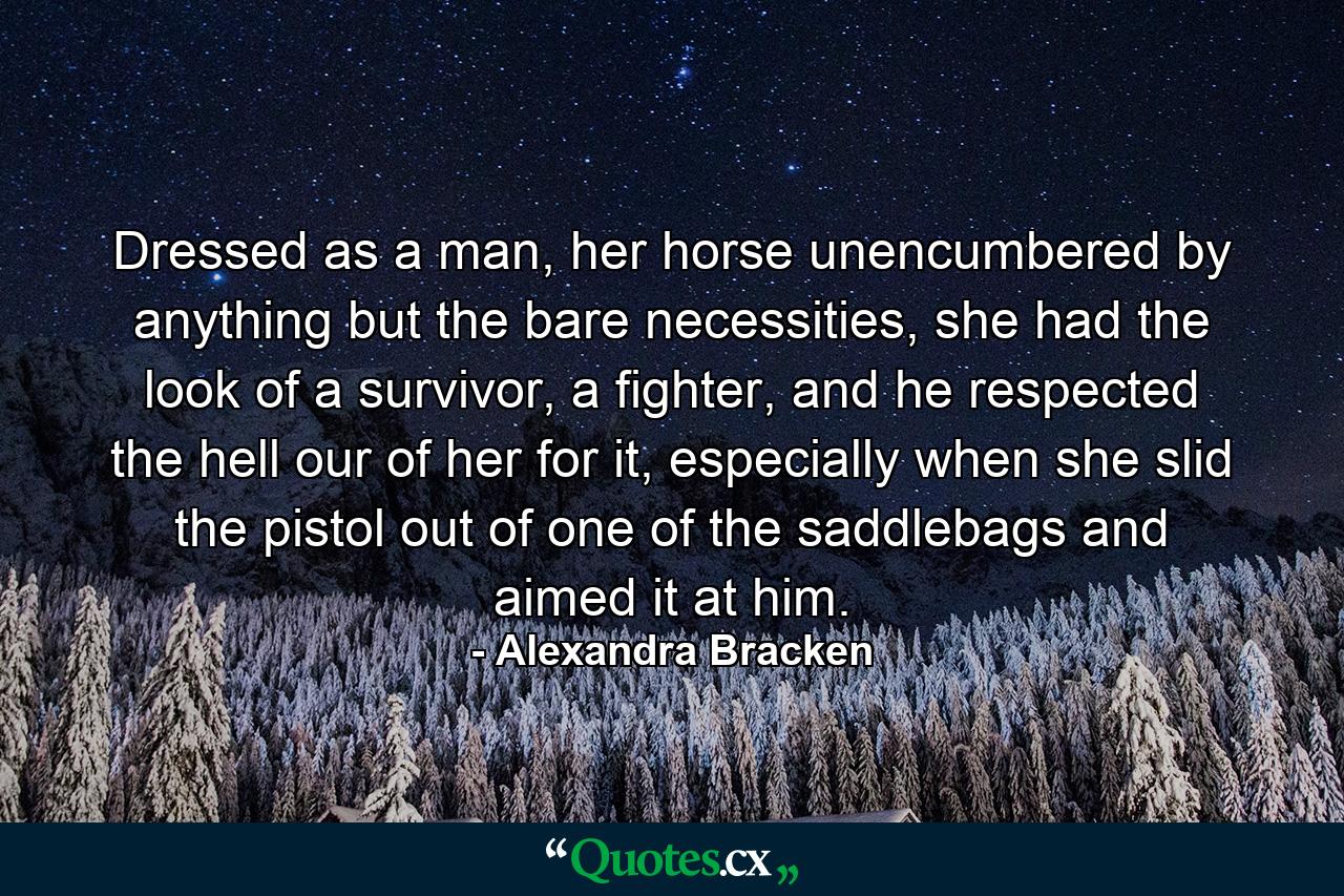 Dressed as a man, her horse unencumbered by anything but the bare necessities, she had the look of a survivor, a fighter, and he respected the hell our of her for it, especially when she slid the pistol out of one of the saddlebags and aimed it at him. - Quote by Alexandra Bracken