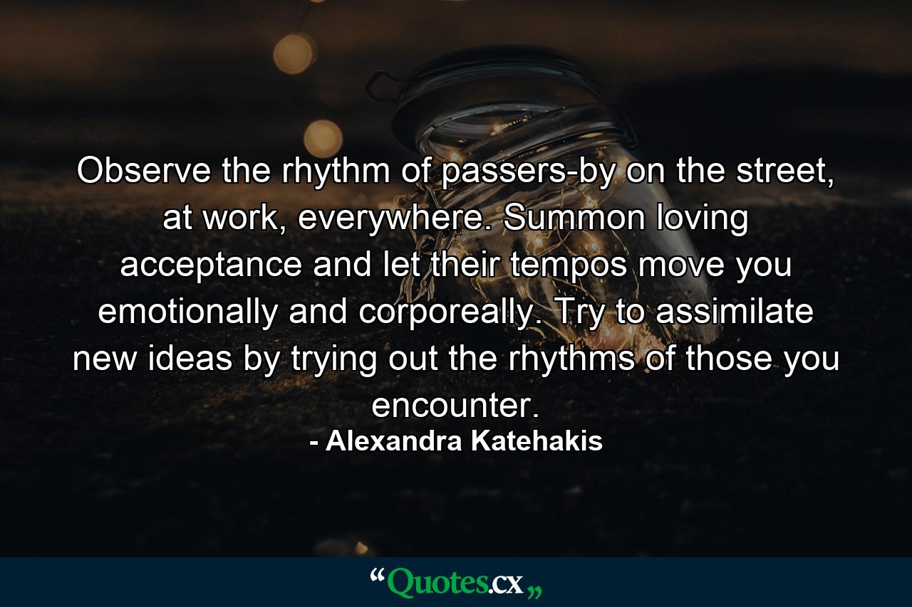 Observe the rhythm of passers-by on the street, at work, everywhere. Summon loving acceptance and let their tempos move you emotionally and corporeally. Try to assimilate new ideas by trying out the rhythms of those you encounter. - Quote by Alexandra Katehakis