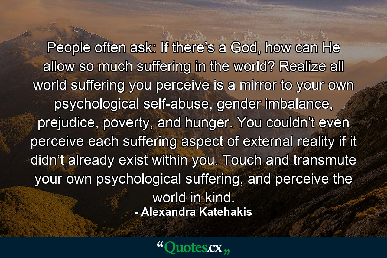 People often ask: If there’s a God, how can He allow so much suffering in the world? Realize all world suffering you perceive is a mirror to your own psychological self-abuse, gender imbalance, prejudice, poverty, and hunger. You couldn’t even perceive each suffering aspect of external reality if it didn’t already exist within you. Touch and transmute your own psychological suffering, and perceive the world in kind. - Quote by Alexandra Katehakis