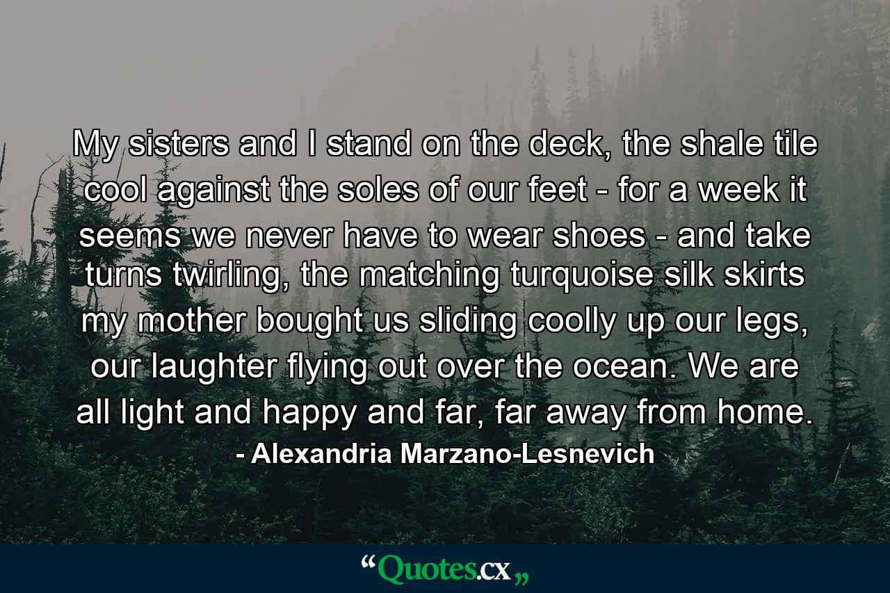 My sisters and I stand on the deck, the shale tile cool against the soles of our feet - for a week it seems we never have to wear shoes - and take turns twirling, the matching turquoise silk skirts my mother bought us sliding coolly up our legs, our laughter flying out over the ocean. We are all light and happy and far, far away from home. - Quote by Alexandria Marzano-Lesnevich