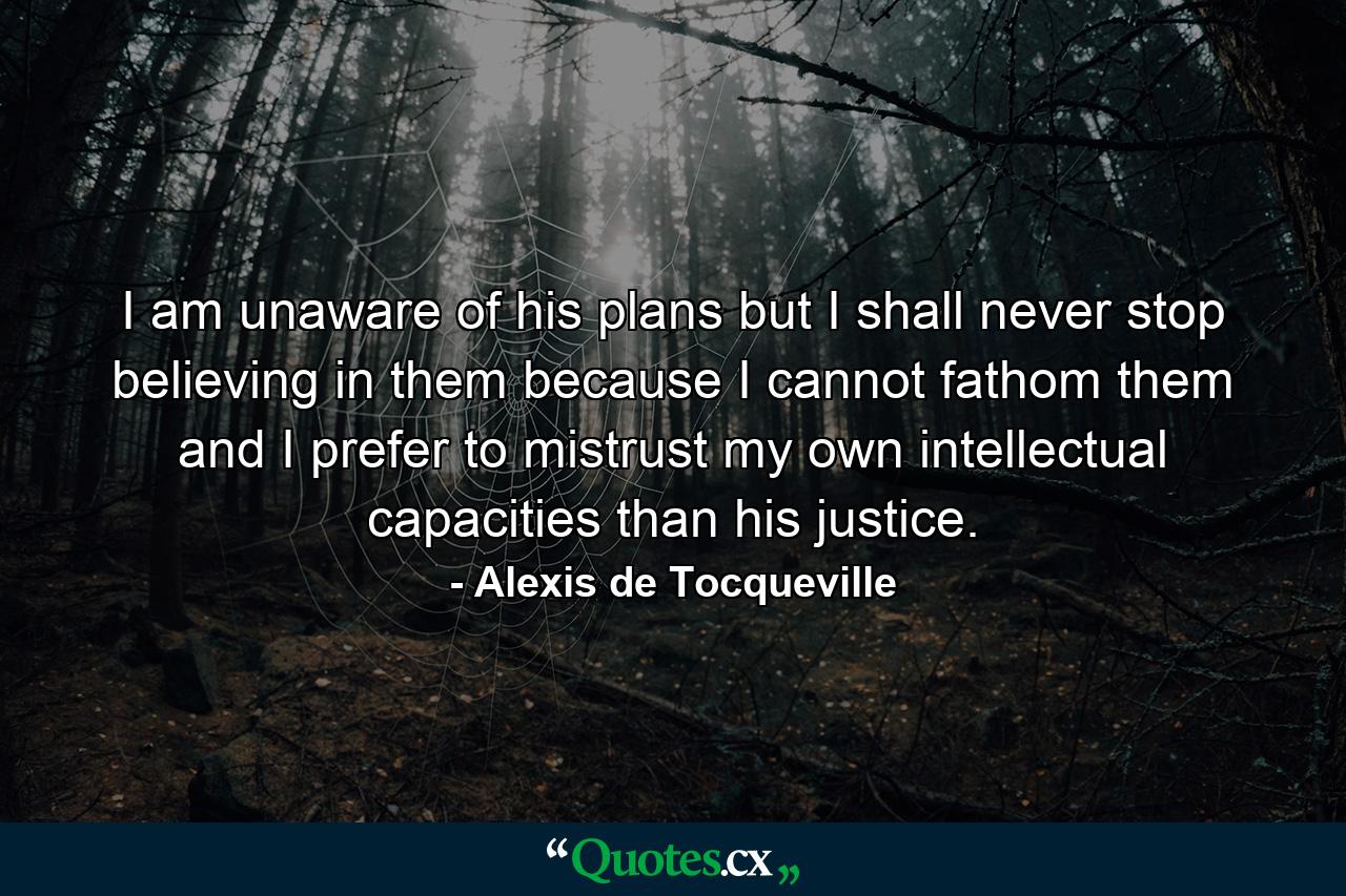 I am unaware of his plans but I shall never stop believing in them because I cannot fathom them and I prefer to mistrust my own intellectual capacities than his justice. - Quote by Alexis de Tocqueville