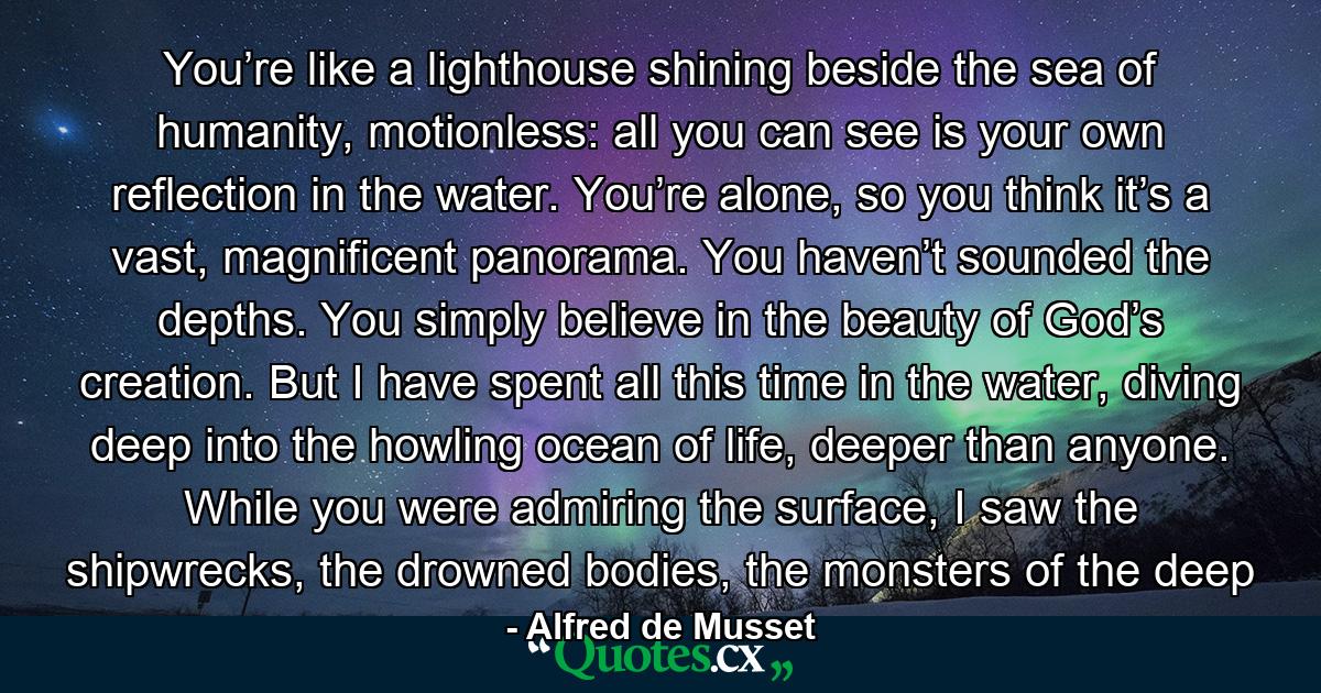 You’re like a lighthouse shining beside the sea of humanity, motionless: all you can see is your own reflection in the water. You’re alone, so you think it’s a vast, magnificent panorama. You haven’t sounded the depths. You simply believe in the beauty of God’s creation. But I have spent all this time in the water, diving deep into the howling ocean of life, deeper than anyone. While you were admiring the surface, I saw the shipwrecks, the drowned bodies, the monsters of the deep - Quote by Alfred de Musset