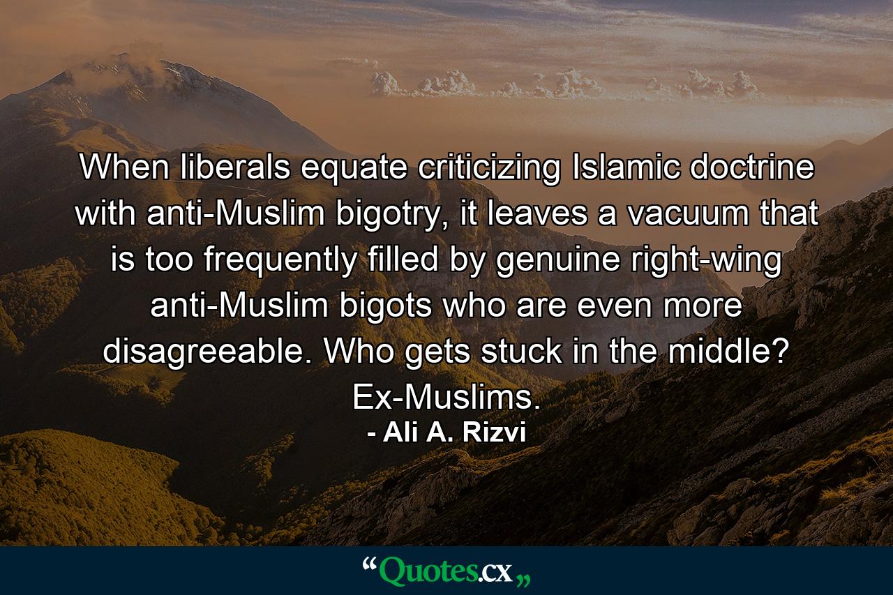 When liberals equate criticizing Islamic doctrine with anti-Muslim bigotry, it leaves a vacuum that is too frequently filled by genuine right-wing anti-Muslim bigots who are even more disagreeable. Who gets stuck in the middle? Ex-Muslims. - Quote by Ali A. Rizvi