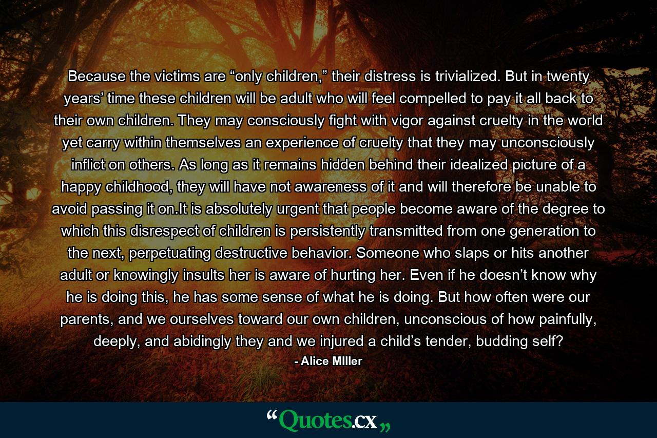 Because the victims are “only children,” their distress is trivialized. But in twenty years’ time these children will be adult who will feel compelled to pay it all back to their own children. They may consciously fight with vigor against cruelty in the world yet carry within themselves an experience of cruelty that they may unconsciously inflict on others. As long as it remains hidden behind their idealized picture of a happy childhood, they will have not awareness of it and will therefore be unable to avoid passing it on.It is absolutely urgent that people become aware of the degree to which this disrespect of children is persistently transmitted from one generation to the next, perpetuating destructive behavior. Someone who slaps or hits another adult or knowingly insults her is aware of hurting her. Even if he doesn’t know why he is doing this, he has some sense of what he is doing. But how often were our parents, and we ourselves toward our own children, unconscious of how painfully, deeply, and abidingly they and we injured a child’s tender, budding self? - Quote by Alice MIller