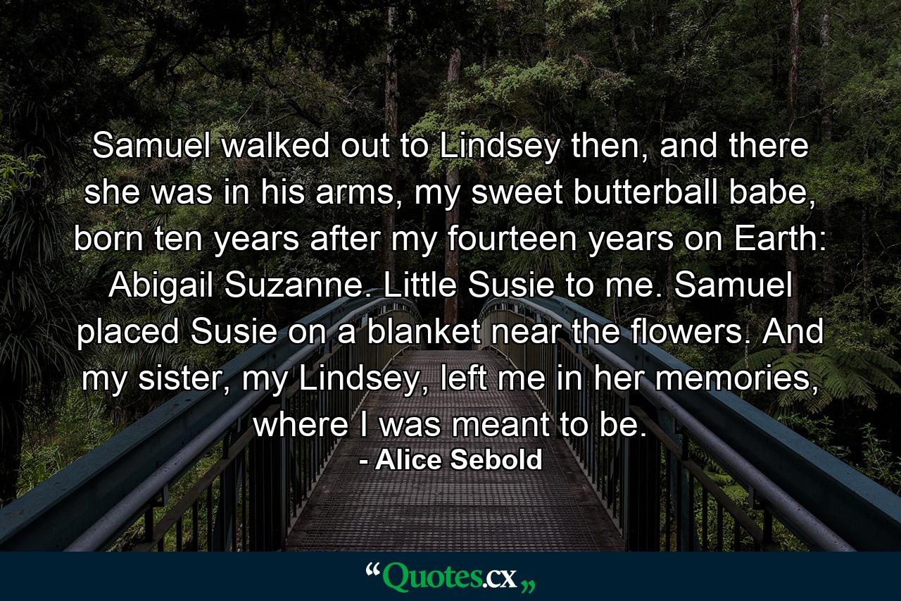 Samuel walked out to Lindsey then, and there she was in his arms, my sweet butterball babe, born ten years after my fourteen years on Earth: Abigail Suzanne. Little Susie to me. Samuel placed Susie on a blanket near the flowers. And my sister, my Lindsey, left me in her memories, where I was meant to be. - Quote by Alice Sebold