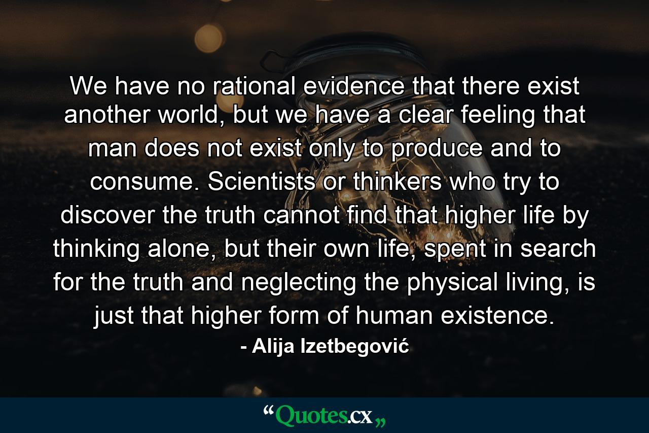 We have no rational evidence that there exist another world, but we have a clear feeling that man does not exist only to produce and to consume. Scientists or thinkers who try to discover the truth cannot find that higher life by thinking alone, but their own life, spent in search for the truth and neglecting the physical living, is just that higher form of human existence. - Quote by Alija Izetbegović