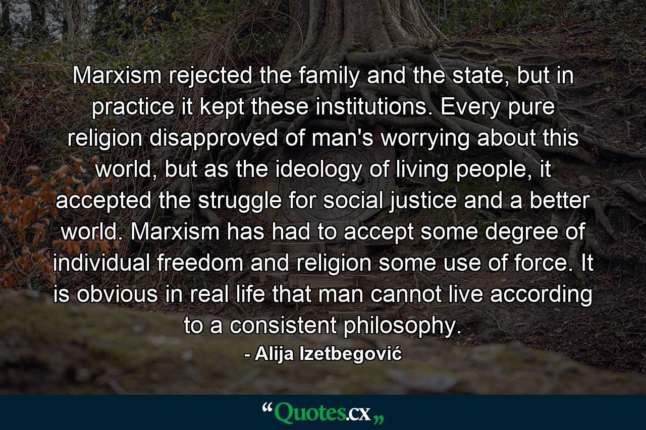 Marxism rejected the family and the state, but in practice it kept these institutions. Every pure religion disapproved of man's worrying about this world, but as the ideology of living people, it accepted the struggle for social justice and a better world. Marxism has had to accept some degree of individual freedom and religion some use of force. It is obvious in real life that man cannot live according to a consistent philosophy. - Quote by Alija Izetbegović