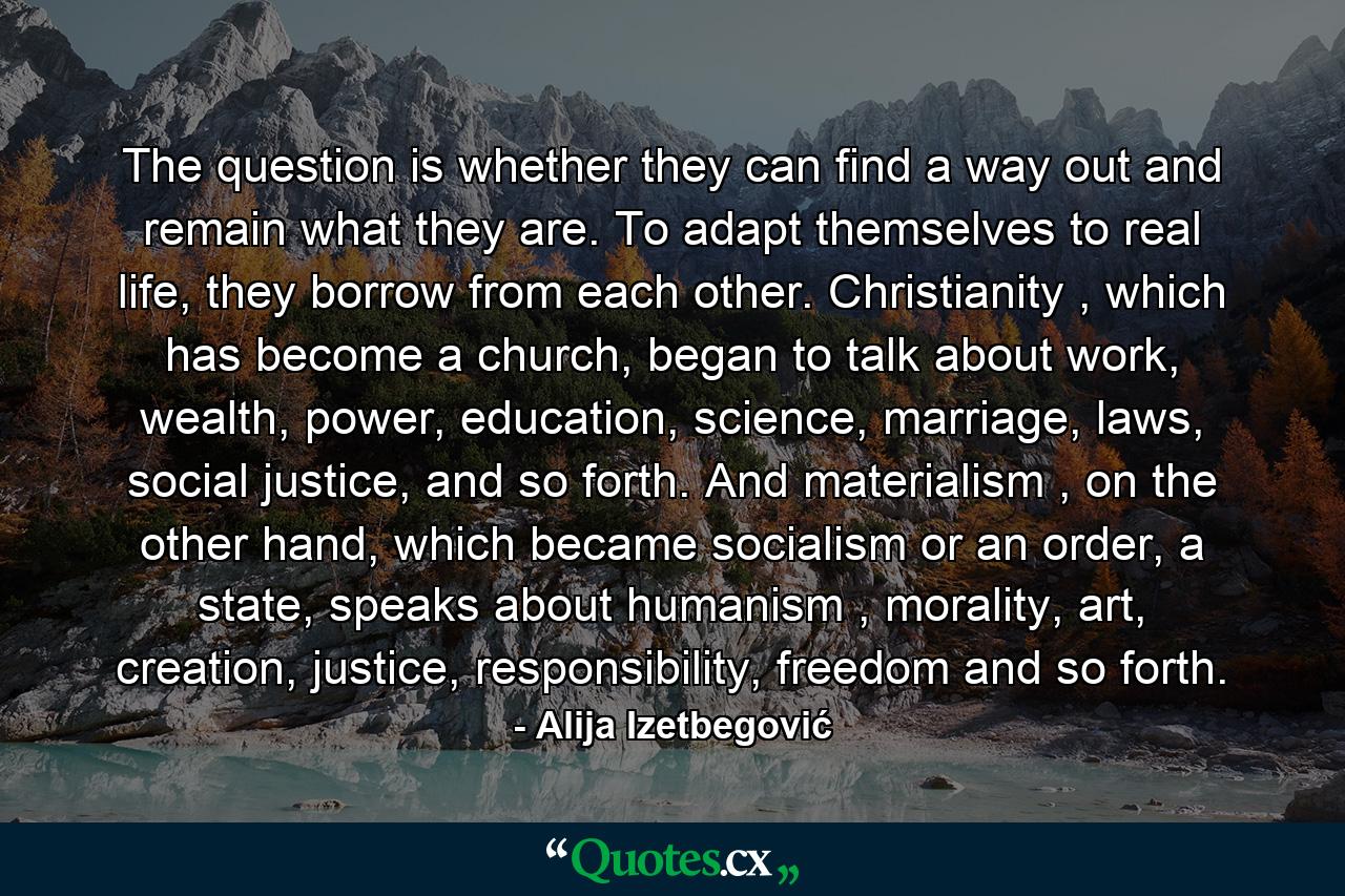 The question is whether they can find a way out and remain what they are. To adapt themselves to real life, they borrow from each other. Christianity , which has become a church, began to talk about work, wealth, power, education, science, marriage, laws, social justice, and so forth. And materialism , on the other hand, which became socialism or an order, a state, speaks about humanism , morality, art, creation, justice, responsibility, freedom and so forth. - Quote by Alija Izetbegović