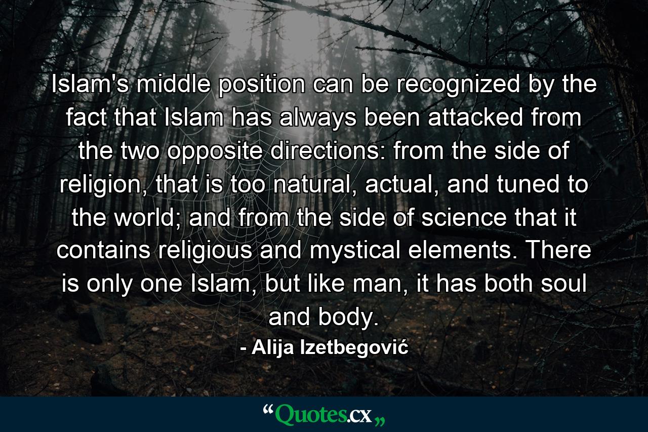 Islam's middle position can be recognized by the fact that Islam has always been attacked from the two opposite directions: from the side of religion, that is too natural, actual, and tuned to the world; and from the side of science that it contains religious and mystical elements. There is only one Islam, but like man, it has both soul and body. - Quote by Alija Izetbegović