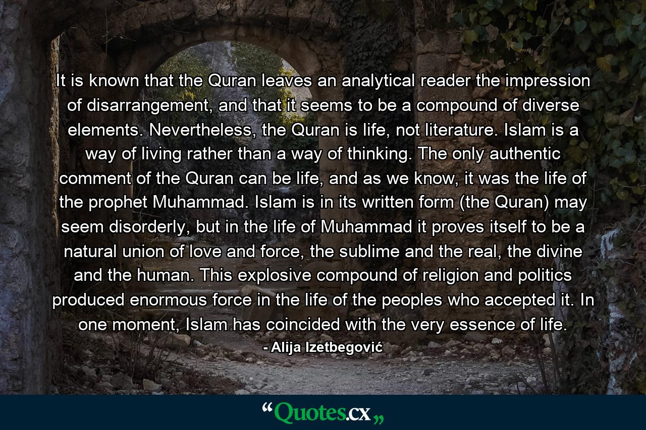 It is known that the Quran leaves an analytical reader the impression of disarrangement, and that it seems to be a compound of diverse elements. Nevertheless, the Quran is life, not literature. Islam is a way of living rather than a way of thinking. The only authentic comment of the Quran can be life, and as we know, it was the life of the prophet Muhammad. Islam is in its written form (the Quran) may seem disorderly, but in the life of Muhammad it proves itself to be a natural union of love and force, the sublime and the real, the divine and the human. This explosive compound of religion and politics produced enormous force in the life of the peoples who accepted it. In one moment, Islam has coincided with the very essence of life. - Quote by Alija Izetbegović