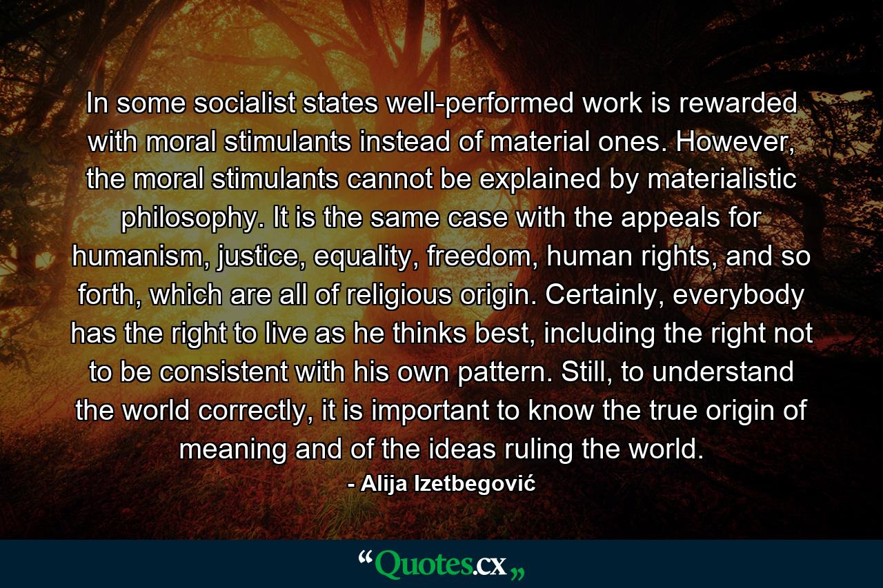 In some socialist states well-performed work is rewarded with moral stimulants instead of material ones. However, the moral stimulants cannot be explained by materialistic philosophy. It is the same case with the appeals for humanism, justice, equality, freedom, human rights, and so forth, which are all of religious origin. Certainly, everybody has the right to live as he thinks best, including the right not to be consistent with his own pattern. Still, to understand the world correctly, it is important to know the true origin of meaning and of the ideas ruling the world. - Quote by Alija Izetbegović