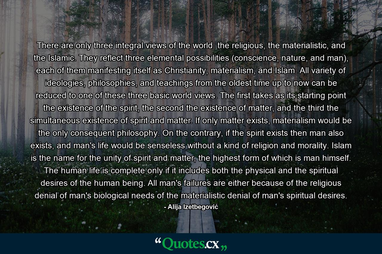 There are only three integral views of the world: the religious, the materialistic, and the Islamic. They reflect three elemental possibilities (conscience, nature, and man), each of them manifesting itself as Christianity, materialism, and Islam. All variety of ideologies, philosophies, and teachings from the oldest time up to now can be reduced to one of these three basic world views. The first takes as its starting point the existence of the spirit, the second the existence of matter, and the third the simultaneous existence of spirit and matter. If only matter exists, materialism would be the only consequent philosophy. On the contrary, if the spirit exists then man also exists, and man's life would be senseless without a kind of religion and morality. Islam is the name for the unity of spirit and matter, the highest form of which is man himself. The human life is complete only if it includes both the physical and the spiritual desires of the human being. All man's failures are either because of the religious denial of man's biological needs of the materialistic denial of man's spiritual desires. - Quote by Alija Izetbegović