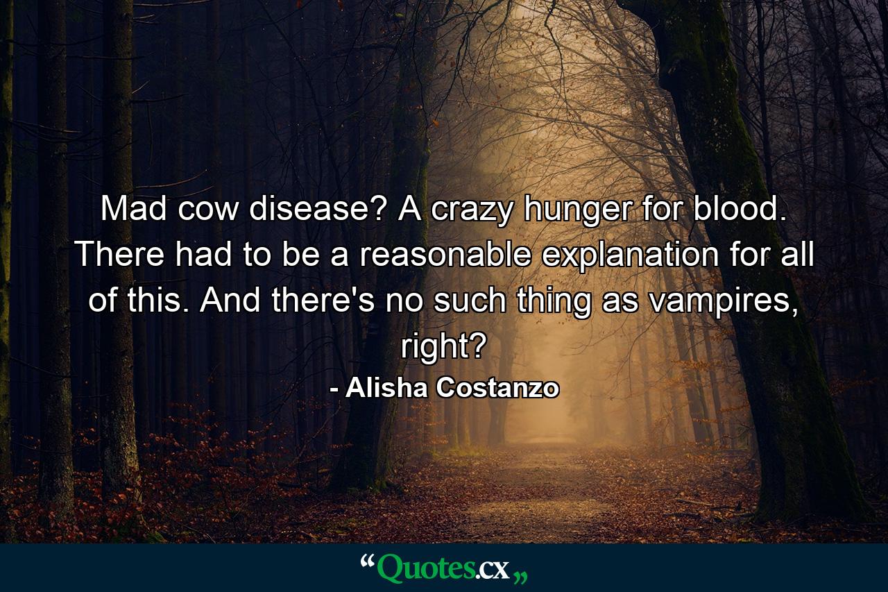 Mad cow disease? A crazy hunger for blood. There had to be a reasonable explanation for all of this. And there's no such thing as vampires, right? - Quote by Alisha Costanzo