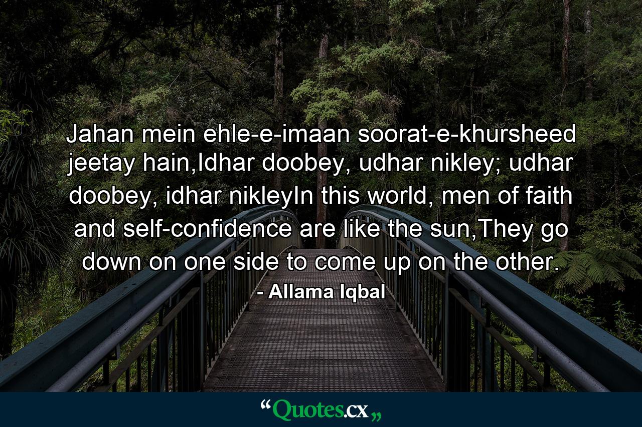 Jahan mein ehle-e-imaan soorat-e-khursheed jeetay hain,Idhar doobey, udhar nikley; udhar doobey, idhar nikleyIn this world, men of faith and self-confidence are like the sun,They go down on one side to come up on the other. - Quote by Allama Iqbal