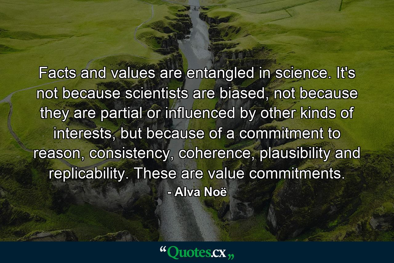 Facts and values are entangled in science. It's not because scientists are biased, not because they are partial or influenced by other kinds of interests, but because of a commitment to reason, consistency, coherence, plausibility and replicability. These are value commitments. - Quote by Alva Noë