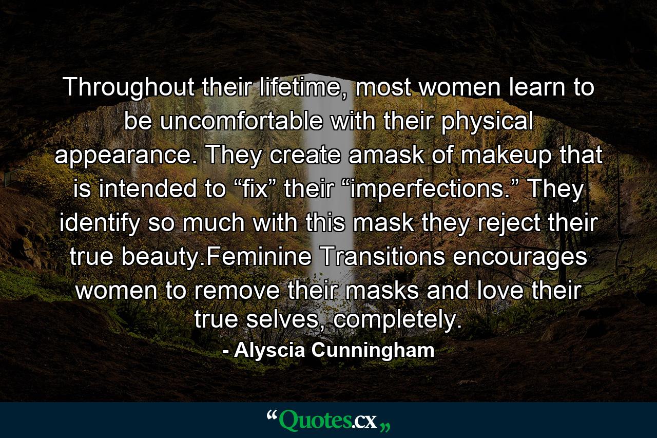 Throughout their lifetime, most women learn to be uncomfortable with their physical appearance. They create amask of makeup that is intended to “fix” their “imperfections.” They identify so much with this mask they reject their true beauty.Feminine Transitions encourages women to remove their masks and love their true selves, completely. - Quote by Alyscia Cunningham