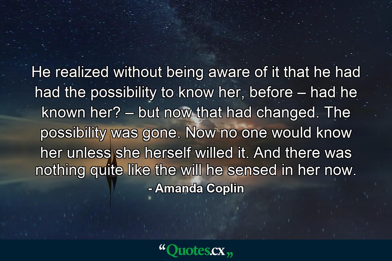 He realized without being aware of it that he had had the possibility to know her, before – had he known her? – but now that had changed. The possibility was gone. Now no one would know her unless she herself willed it. And there was nothing quite like the will he sensed in her now. - Quote by Amanda Coplin