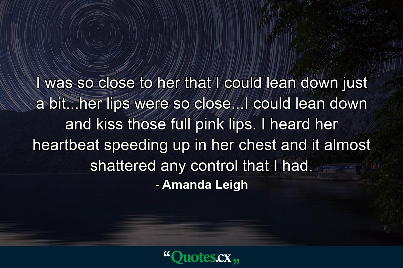 I was so close to her that I could lean down just a bit...her lips were so close...I could lean down and kiss those full pink lips. I heard her heartbeat speeding up in her chest and it almost shattered any control that I had. - Quote by Amanda Leigh