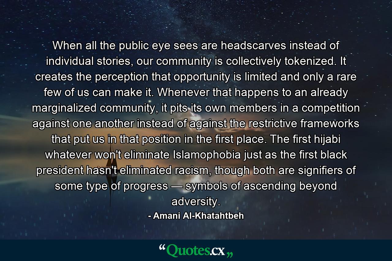 When all the public eye sees are headscarves instead of individual stories, our community is collectively tokenized. It creates the perception that opportunity is limited and only a rare few of us can make it. Whenever that happens to an already marginalized community, it pits its own members in a competition against one another instead of against the restrictive frameworks that put us in that position in the first place. The first hijabi whatever won't eliminate Islamophobia just as the first black president hasn't eliminated racism, though both are signifiers of some type of progress — symbols of ascending beyond adversity. - Quote by Amani Al-Khatahtbeh