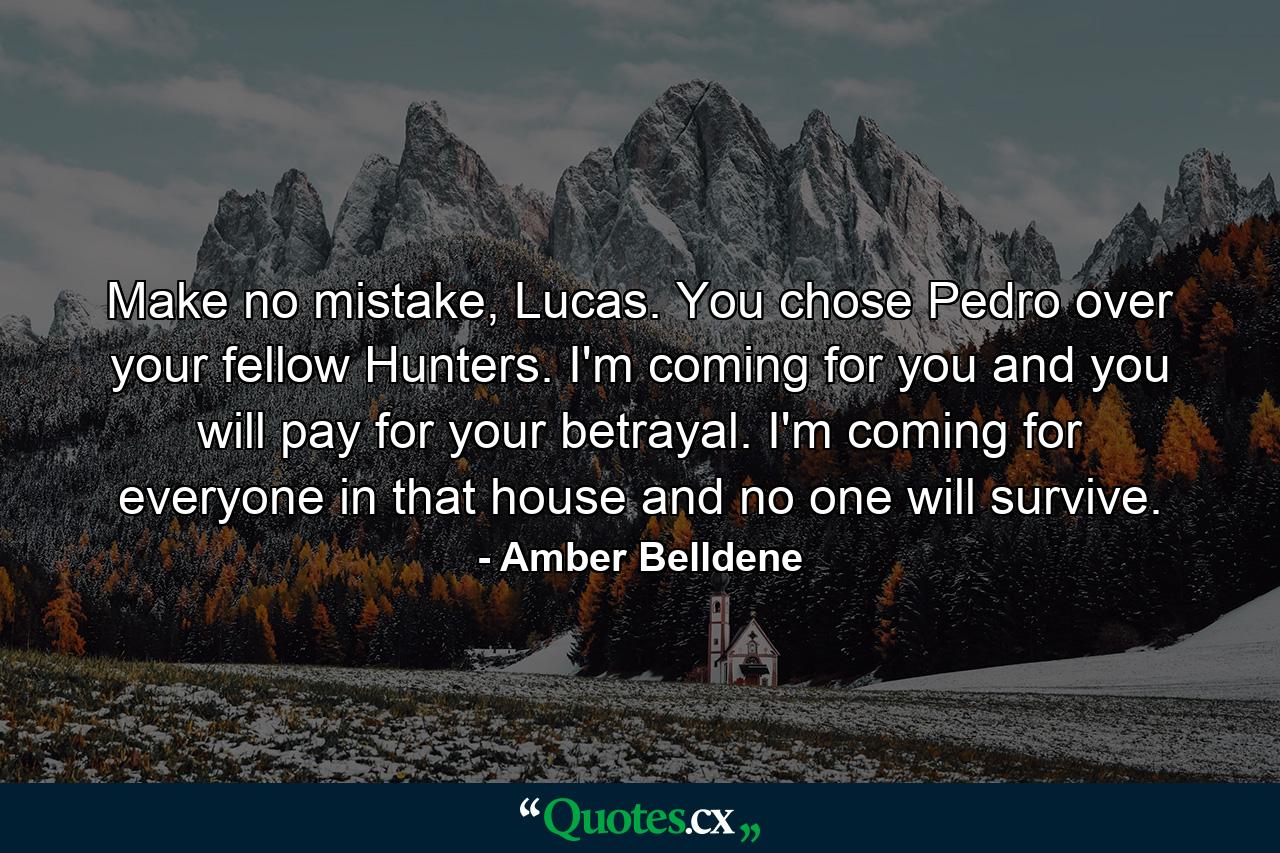 Make no mistake, Lucas. You chose Pedro over your fellow Hunters. I'm coming for you and you will pay for your betrayal. I'm coming for everyone in that house and no one will survive. - Quote by Amber Belldene