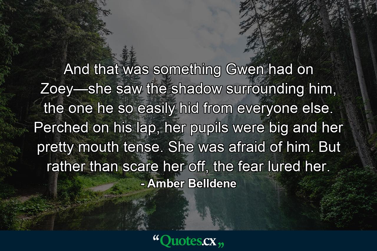 And that was something Gwen had on Zoey—she saw the shadow surrounding him, the one he so easily hid from everyone else. Perched on his lap, her pupils were big and her pretty mouth tense. She was afraid of him. But rather than scare her off, the fear lured her. - Quote by Amber Belldene