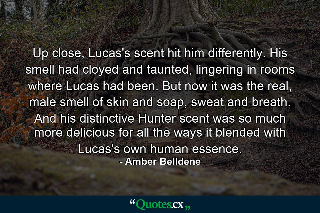 Up close, Lucas's scent hit him differently. His smell had cloyed and taunted, lingering in rooms where Lucas had been. But now it was the real, male smell of skin and soap, sweat and breath. And his distinctive Hunter scent was so much more delicious for all the ways it blended with Lucas's own human essence. - Quote by Amber Belldene