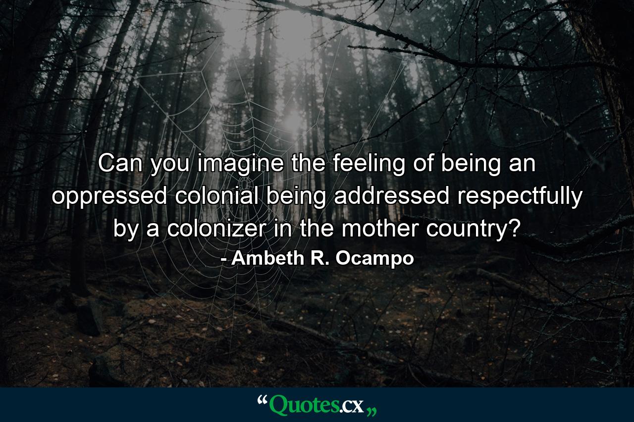 Can you imagine the feeling of being an oppressed colonial being addressed respectfully by a colonizer in the mother country? - Quote by Ambeth R. Ocampo