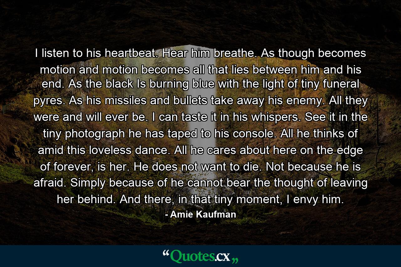 I listen to his heartbeat. Hear him breathe. As though becomes motion and motion becomes all that lies between him and his end. As the black Is burning blue with the light of tiny funeral pyres. As his missiles and bullets take away his enemy. All they were and will ever be. I can taste it in his whispers. See it in the tiny photograph he has taped to his console. All he thinks of amid this loveless dance. All he cares about here on the edge of forever, is her. He does not want to die. Not because he is afraid. Simply because of he cannot bear the thought of leaving her behind. And there, in that tiny moment, I envy him. - Quote by Amie Kaufman