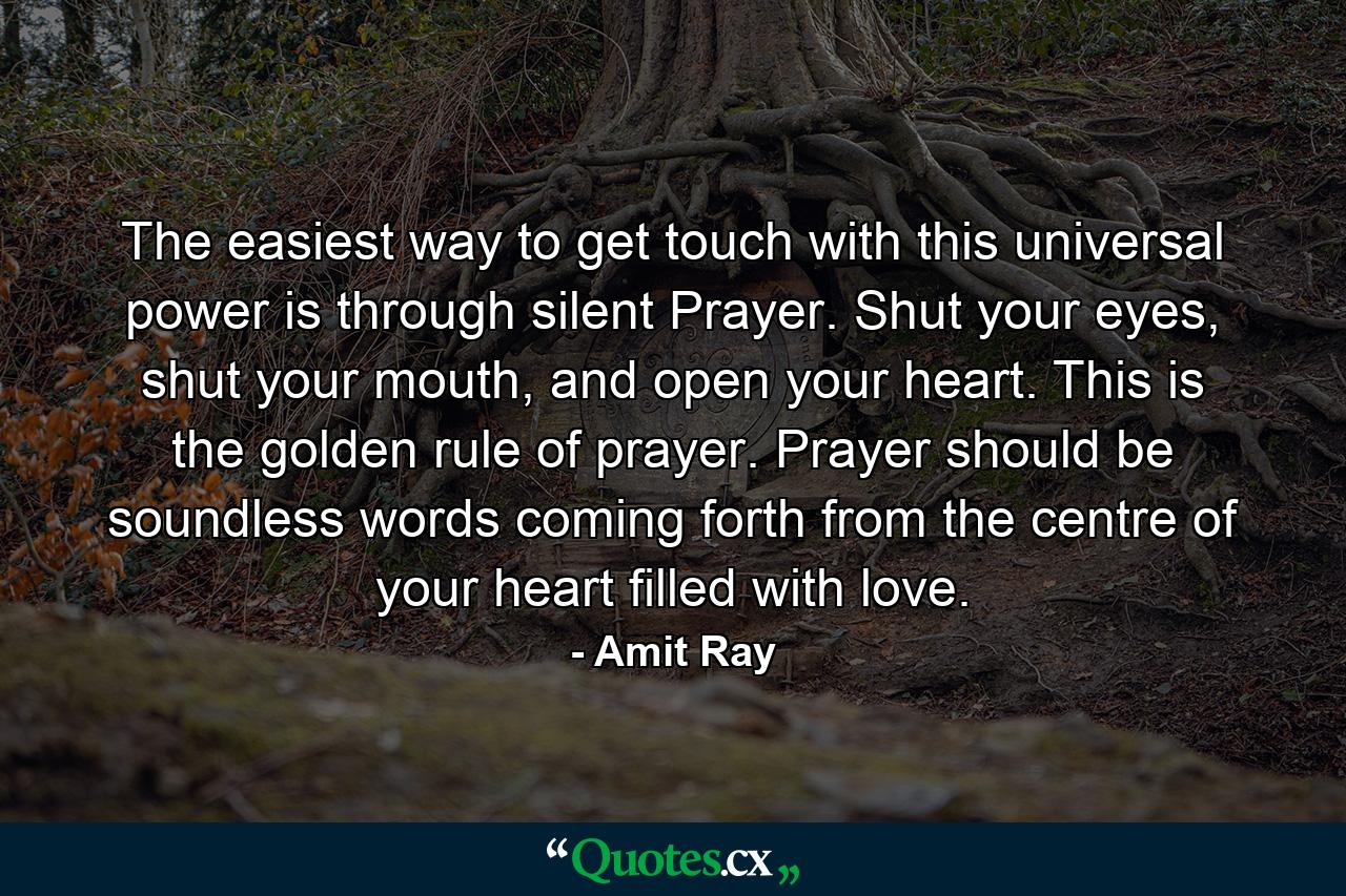 The easiest way to get touch with this universal power is through silent Prayer. Shut your eyes, shut your mouth, and open your heart. This is the golden rule of prayer. Prayer should be soundless words coming forth from the centre of your heart filled with love. - Quote by Amit Ray