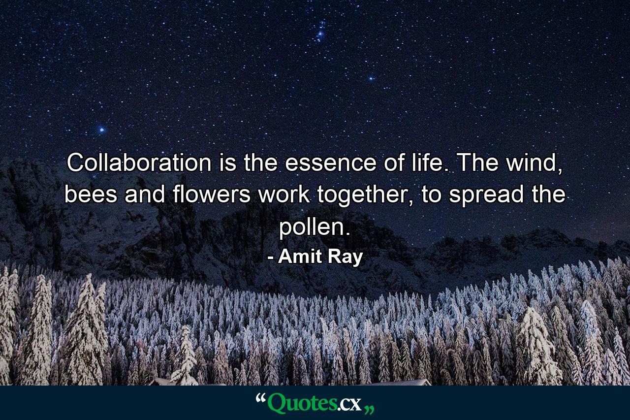 Collaboration is the essence of life. The wind, bees and flowers work together, to spread the pollen. - Quote by Amit Ray