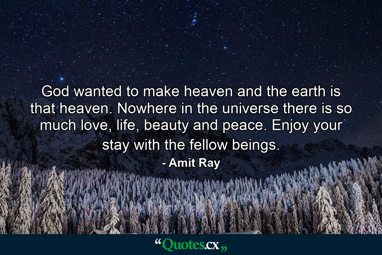 God wanted to make heaven and the earth is that heaven. Nowhere in the universe there is so much love, life, beauty and peace. Enjoy your stay with the fellow beings. - Quote by Amit Ray