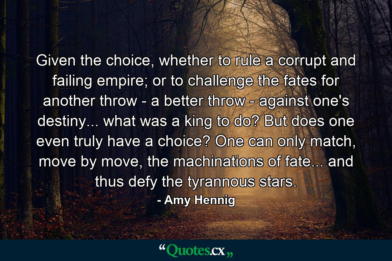 Given the choice, whether to rule a corrupt and failing empire; or to challenge the fates for another throw - a better throw - against one's destiny... what was a king to do? But does one even truly have a choice? One can only match, move by move, the machinations of fate... and thus defy the tyrannous stars. - Quote by Amy Hennig