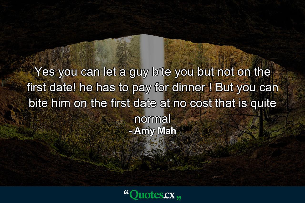 Yes you can let a guy bite you but not on the first date! he has to pay for dinner ! But you can bite him on the first date at no cost that is quite normal - Quote by Amy Mah