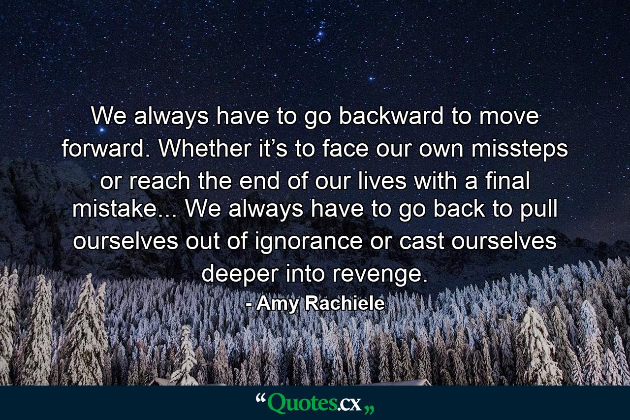 We always have to go backward to move forward. Whether it’s to face our own missteps or reach the end of our lives with a final mistake... We always have to go back to pull ourselves out of ignorance or cast ourselves deeper into revenge. - Quote by Amy Rachiele