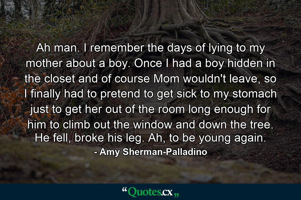 Ah man. I remember the days of lying to my mother about a boy. Once I had a boy hidden in the closet and of course Mom wouldn't leave, so I finally had to pretend to get sick to my stomach just to get her out of the room long enough for him to climb out the window and down the tree. He fell, broke his leg. Ah, to be young again. - Quote by Amy Sherman-Palladino