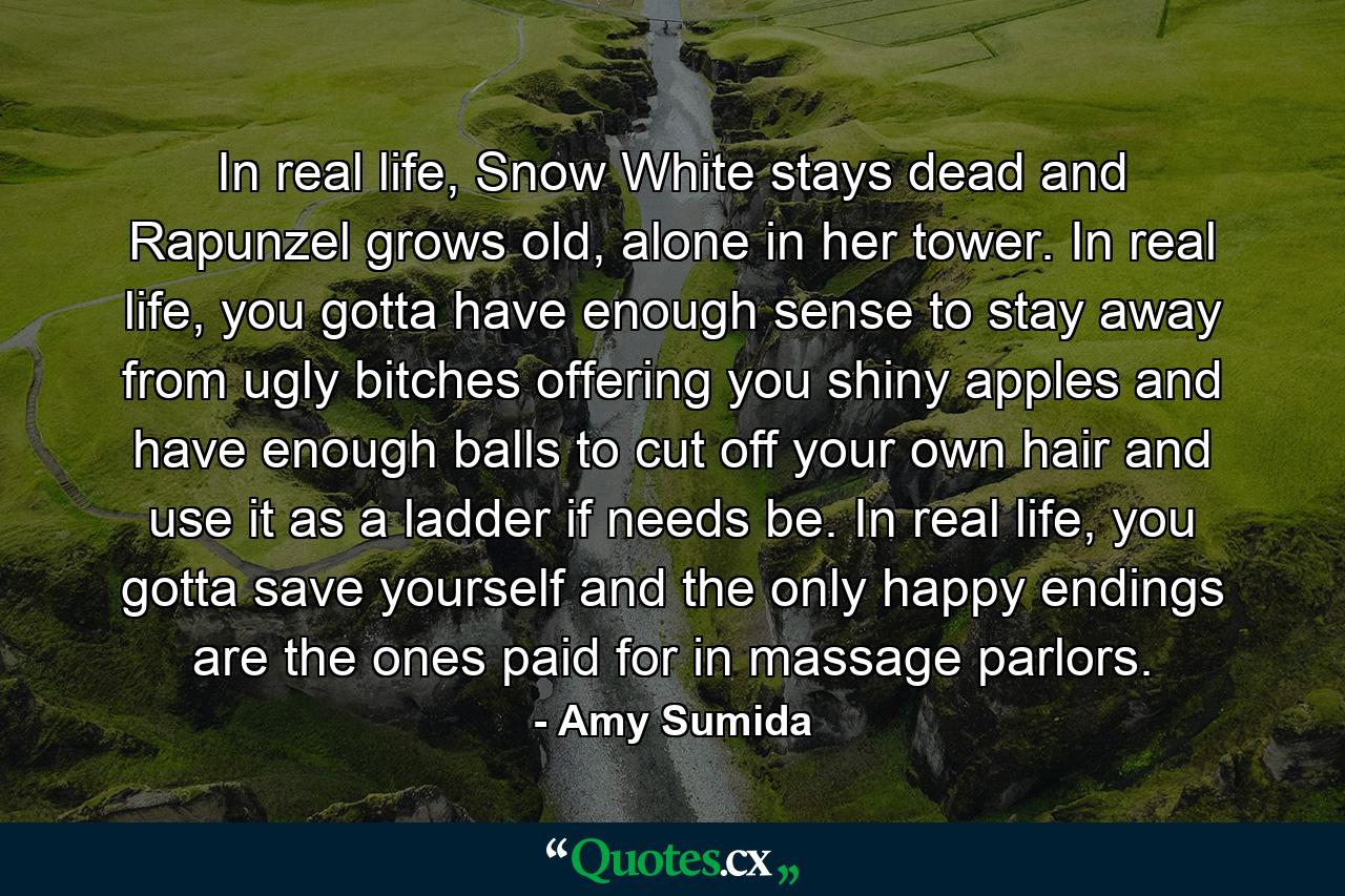 In real life, Snow White stays dead and Rapunzel grows old, alone in her tower. In real life, you gotta have enough sense to stay away from ugly bitches offering you shiny apples and have enough balls to cut off your own hair and use it as a ladder if needs be. In real life, you gotta save yourself and the only happy endings are the ones paid for in massage parlors. - Quote by Amy Sumida