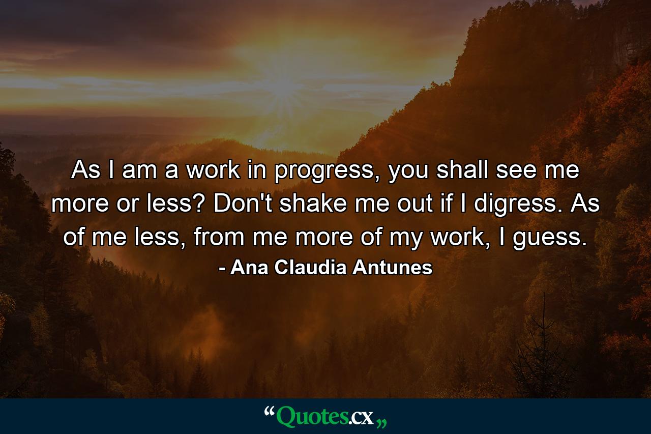 As I am a work in progress, you shall see me more or less? Don't shake me out if I digress. As of me less, from me more of my work, I guess. - Quote by Ana Claudia Antunes