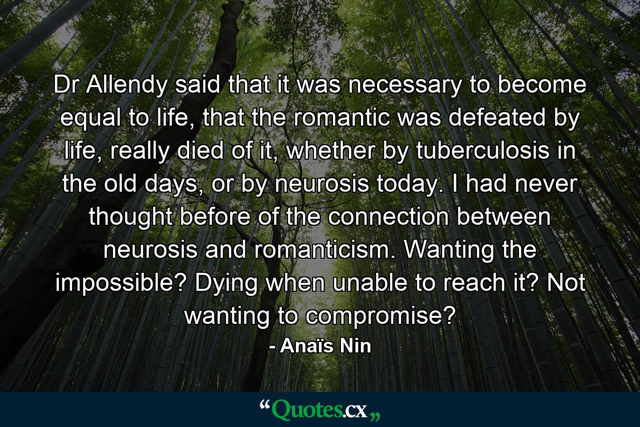 Dr Allendy said that it was necessary to become equal to life, that the romantic was defeated by life, really died of it, whether by tuberculosis in the old days, or by neurosis today. I had never thought before of the connection between neurosis and romanticism. Wanting the impossible? Dying when unable to reach it? Not wanting to compromise? - Quote by Anaïs Nin