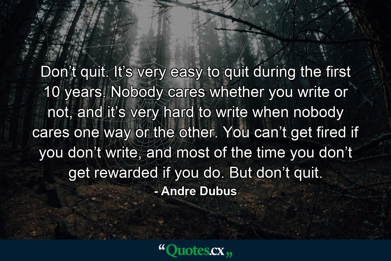 Don’t quit. It’s very easy to quit during the first 10 years. Nobody cares whether you write or not, and it’s very hard to write when nobody cares one way or the other. You can’t get fired if you don’t write, and most of the time you don’t get rewarded if you do. But don’t quit. - Quote by Andre Dubus