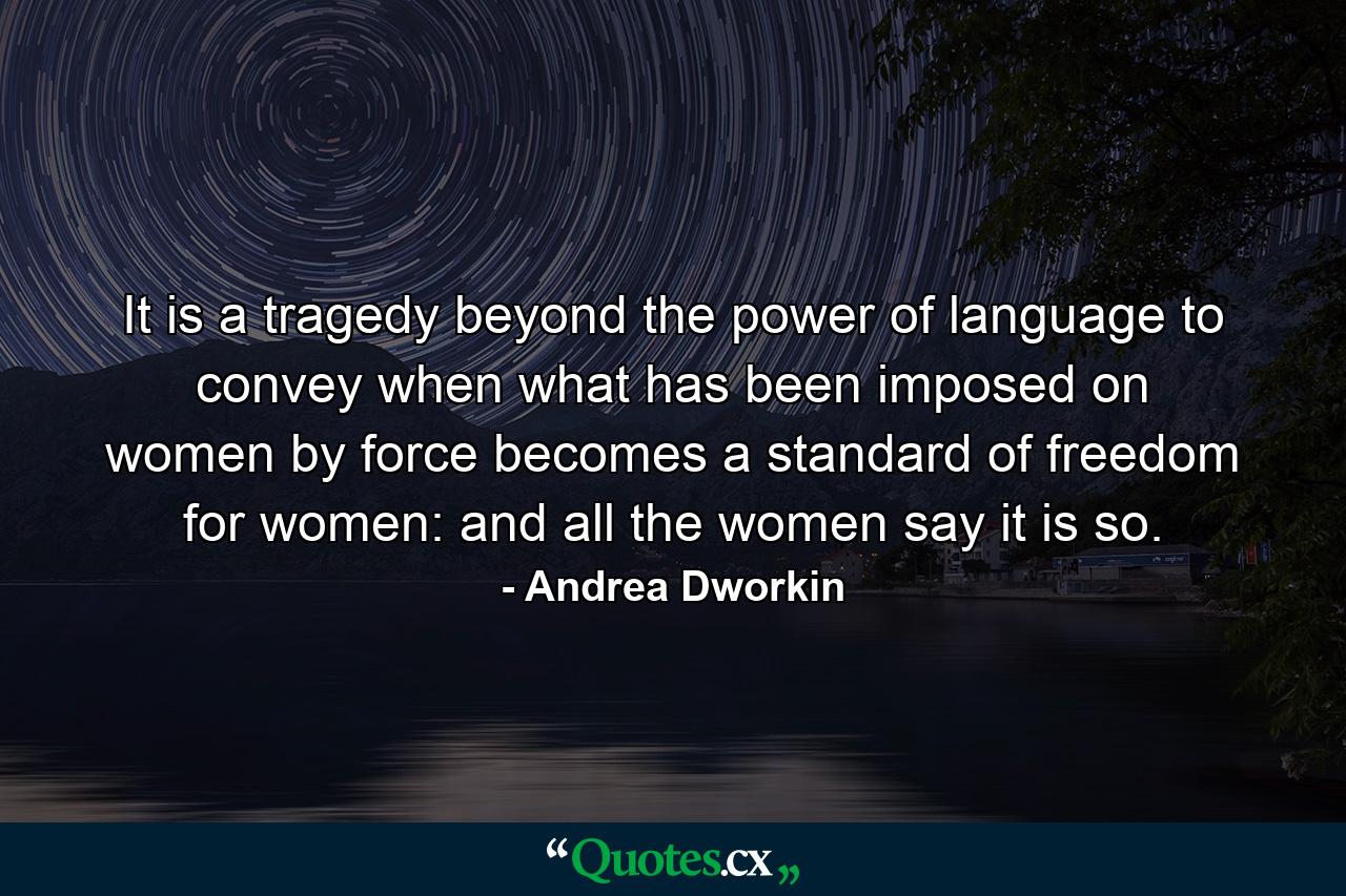 It is a tragedy beyond the power of language to convey when what has been imposed on women by force becomes a standard of freedom for women: and all the women say it is so. - Quote by Andrea Dworkin