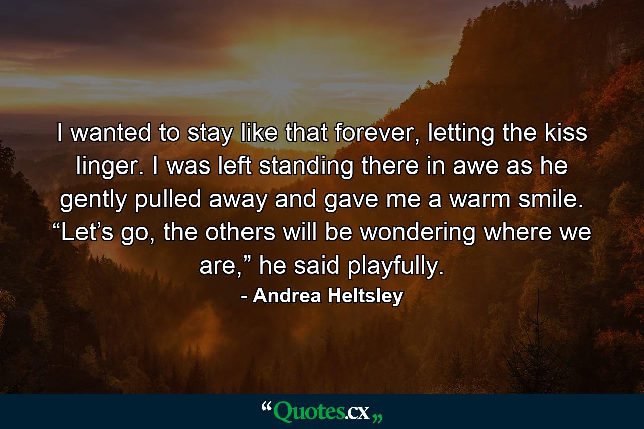 I wanted to stay like that forever, letting the kiss linger. I was left standing there in awe as he gently pulled away and gave me a warm smile. “Let’s go, the others will be wondering where we are,” he said playfully. - Quote by Andrea Heltsley