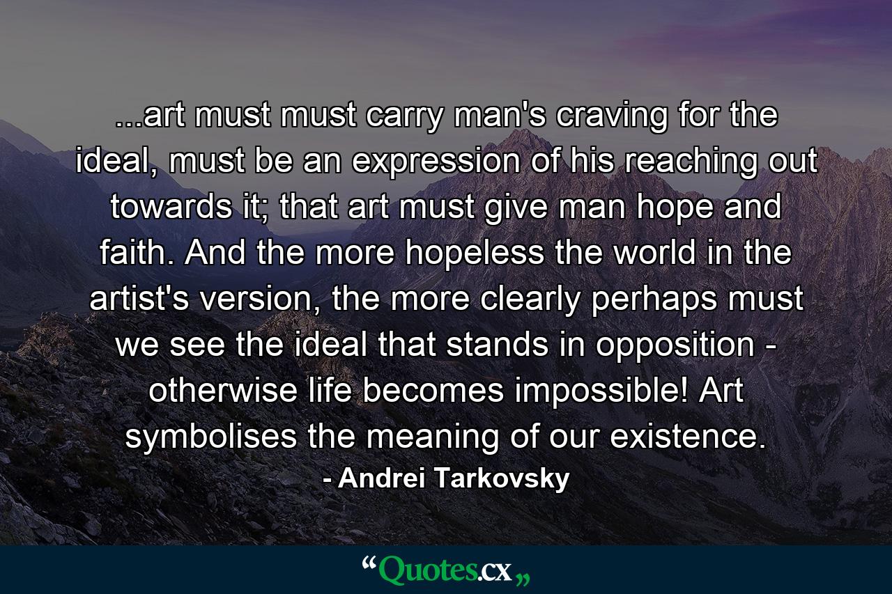 ...art must must carry man's craving for the ideal, must be an expression of his reaching out towards it; that art must give man hope and faith. And the more hopeless the world in the artist's version, the more clearly perhaps must we see the ideal that stands in opposition - otherwise life becomes impossible! Art symbolises the meaning of our existence. - Quote by Andrei Tarkovsky