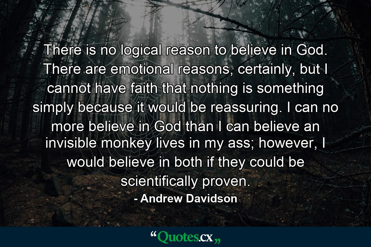 There is no logical reason to believe in God. There are emotional reasons, certainly, but I cannot have faith that nothing is something simply because it would be reassuring. I can no more believe in God than I can believe an invisible monkey lives in my ass; however, I would believe in both if they could be scientifically proven. - Quote by Andrew Davidson